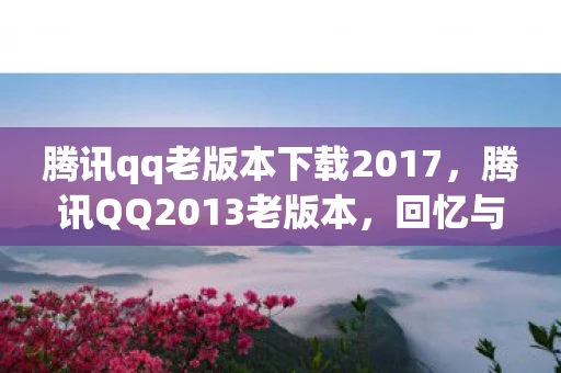 腾讯qq老版本下载2017，腾讯QQ2013老版本，回忆与情怀