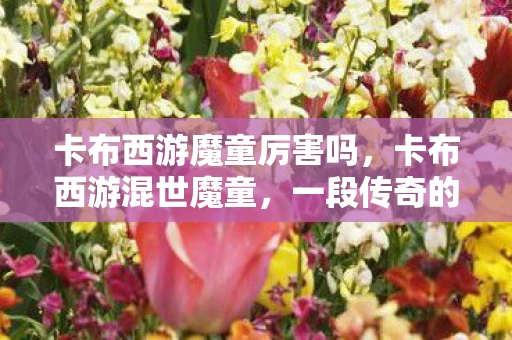 卡布西游魔童厉害吗,卡布西游混世魔童,一段传奇的冒险之旅 卡布西游魔童厉害吗,卡布西游混世魔童,一段传奇的冒险之旅