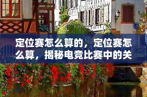 定位赛怎么算的，定位赛怎么算，揭秘电竞比赛中的关键阶段