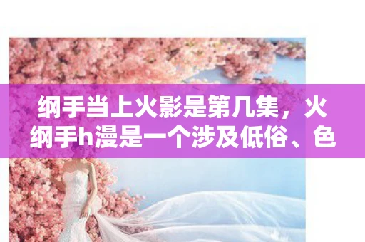 纲手当上火影是第几集，火纲手h漫是一个涉及低俗、色情内容的词汇，这类内容不仅违反了法律法规，也违背了社会道德和伦理规范。因此，我无法为您创作此类文章
