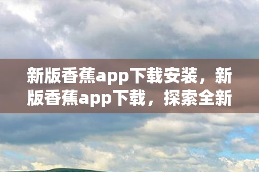 新版香蕉app下载安装,新版香蕉app下载,探索全新功能与体验 新版香蕉app下载安装,新版香蕉app下载,探索全新功能与体验