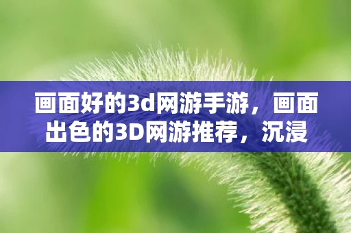 画面好的3d网游手游，画面出色的3D网游推荐，沉浸于视觉盛宴的极致体验