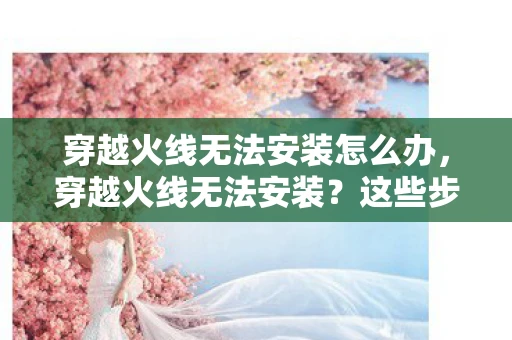 穿越火线无法安装怎么办，穿越火线无法安装？这些步骤帮你解决问题