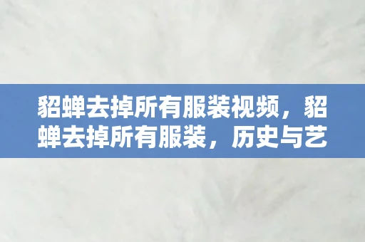 貂蝉去掉所有服装视频，貂蝉去掉所有服装，历史与艺术的交织