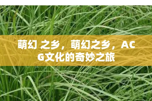 萌幻 之乡,萌幻之乡,ACG文化的奇妙之旅 萌幻 之乡,萌幻之乡,ACG文化的奇妙之旅