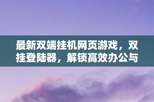 最新双端挂机网页游戏,双挂登陆器,解锁高效办公与娱乐的新方式 最新双端挂机网页游戏,双挂登陆器,解锁高效办公与娱乐的新方式