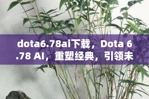 dota6.78ai下载，Dota 6.78 AI，重塑经典，引领未来