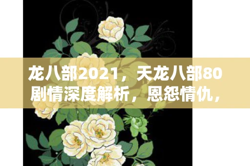 龙八部2021，天龙八部80剧情深度解析，恩怨情仇，江湖路远