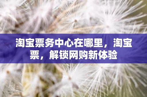 淘宝票务中心在哪里，淘宝票，解锁网购新体验