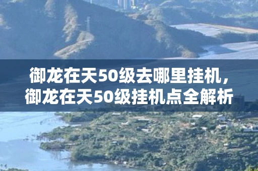 御龙在天50级去哪里挂机，御龙在天50级挂机点全解析，轻松升级，事半功倍