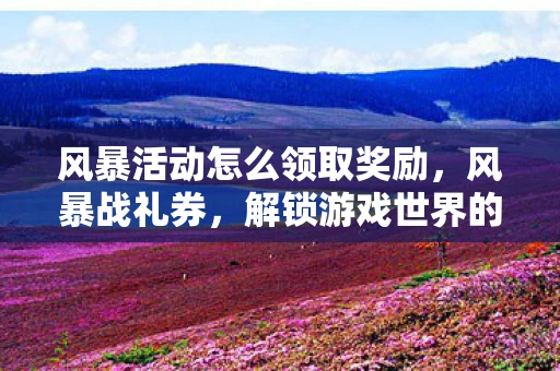 风暴活动怎么领取奖励，风暴战礼券，解锁游戏世界的神秘钥匙