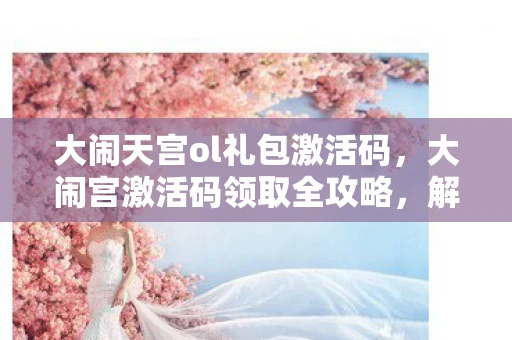 大闹天宫ol礼包激活码,大闹宫激活码领取全攻略,解锁你的专属游戏世界 大闹天宫ol礼包激活码,大闹宫激活码领取全攻略,解锁你的专属游戏世界