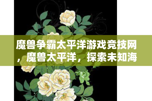 魔兽争霸太平洋游戏竞技网，魔兽太平洋，探索未知海域的奇幻之旅