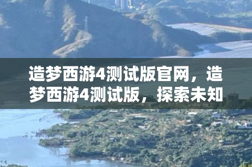 造梦西游4测试版官网，造梦西游4测试版，探索未知世界的奇幻之旅