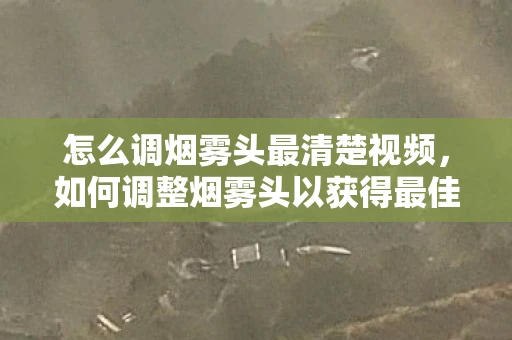 怎么调烟雾头最清楚视频,如何调整烟雾头以获得最佳视觉效果 怎么调烟雾头最清楚视频,如何调整烟雾头以获得最佳视觉效果