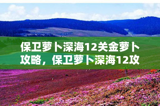 保卫萝卜深海12关金萝卜攻略，保卫萝卜深海12攻略，金萝卜布阵图详解