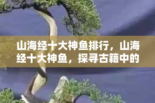 山海经十大神鱼排行,山海经十大神鱼,探寻古籍中的神秘水世界 山海经十大神鱼排行,山海经十大神鱼,探寻古籍中的神秘水世界