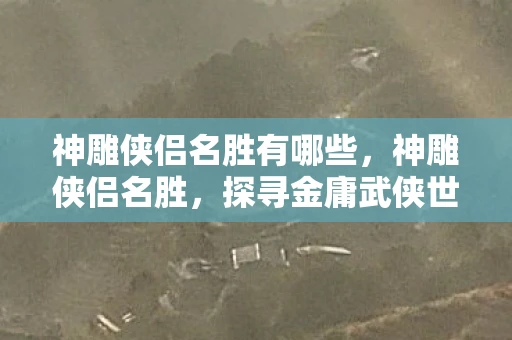 神雕侠侣名胜有哪些,神雕侠侣名胜,探寻金庸武侠世界的地理印记 神雕侠侣名胜有哪些,神雕侠侣名胜,探寻金庸武侠世界的地理印记