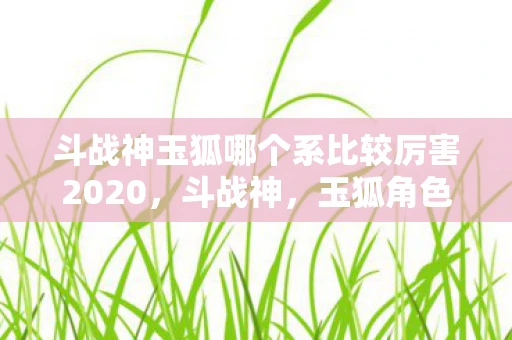 斗战神玉狐哪个系比较厉害2020，斗战神，玉狐角色实力解析