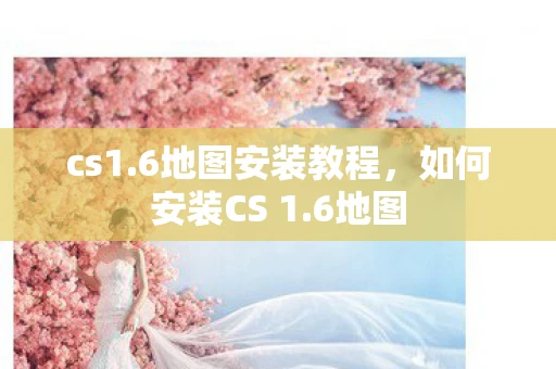 cs1.6地图安装教程，如何安装CS 1.6地图