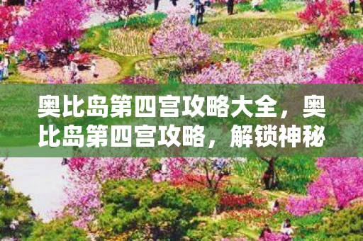 奥比岛第四宫攻略大全，奥比岛第四宫攻略，解锁神秘宝藏，成为终极探险家