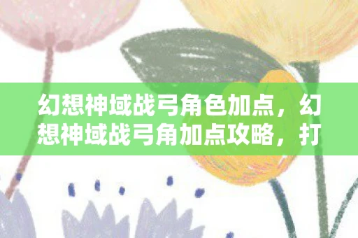 幻想神域战弓角色加点，幻想神域战弓角加点攻略，打造最强战斗力的关键