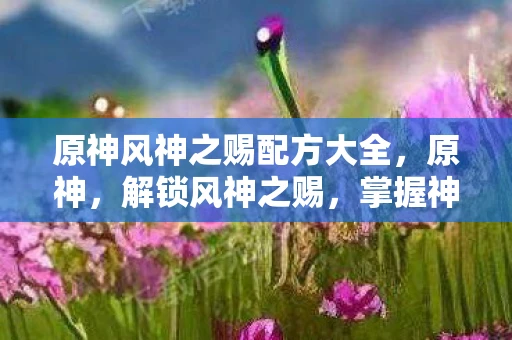 原神风神之赐配方大全，原神，解锁风神之赐，掌握神秘配方！