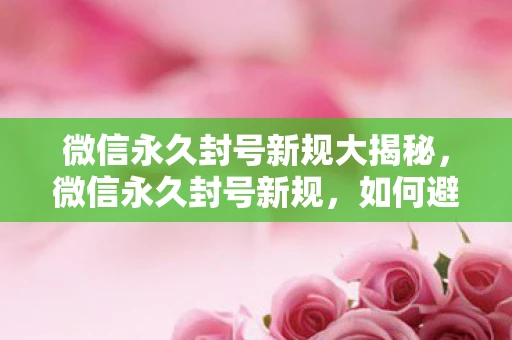 微信永久封号新规大揭秘，微信永久封号新规，如何避免被封号及应对措施