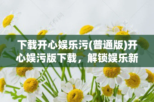 下载开心娱乐污(普通版)开心娱污版下载，解锁娱乐新体验