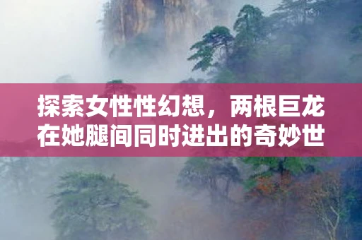 探索女性性幻想，两根巨龙在她腿间同时进出的奇妙世界