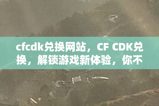 cfcdk兑换网站,CF CDK兑换,解锁游戏新体验,你不可错过的福利! cfcdk兑换网站,CF CDK兑换,解锁游戏新体验,你不可错过的福利!