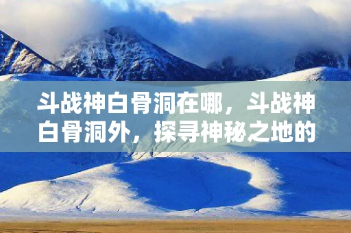 斗战神白骨洞在哪，斗战神白骨洞外，探寻神秘之地的奇幻之旅