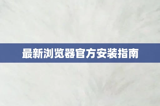最新浏览器官方安装指南图片