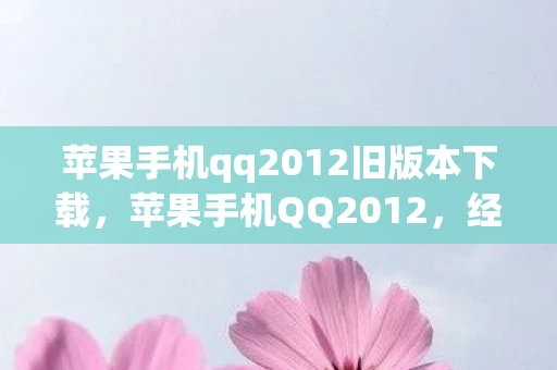 苹果手机qq2012旧版本下载，苹果手机QQ2012，经典回忆与功能变迁