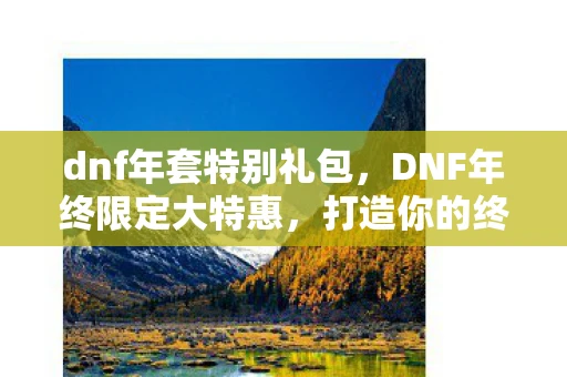 dnf年套特别礼包，DNF年终限定大特惠，打造你的终极角色，迎接全新挑战！