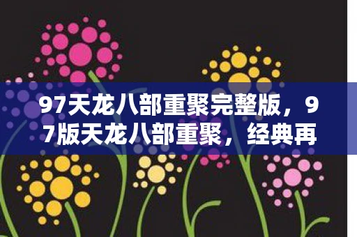 97天龙八部重聚完整版，97版天龙八部重聚，经典再现，情怀依旧