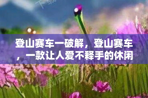 登山赛车一破解,登山赛车,一款让人爱不释手的休闲游戏 登山赛车一破解,登山赛车,一款让人爱不释手的休闲游戏