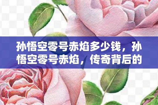 孙悟空零号赤焰多少钱，孙悟空零号赤焰，传奇背后的数字