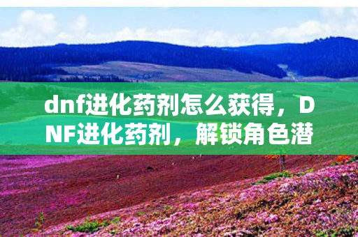 dnf进化药剂怎么获得,DNF进化药剂,解锁角色潜力的神秘钥匙 dnf进化药剂怎么获得,DNF进化药剂,解锁角色潜力的神秘钥匙