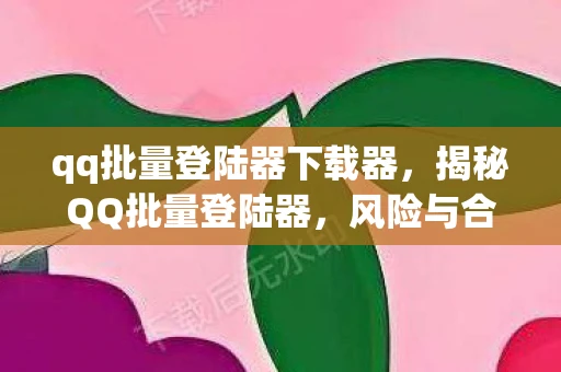 qq批量登陆器下载器，揭秘QQ批量登陆器，风险与合规的边界