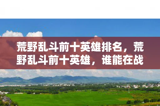荒野乱斗前十英雄排名，荒野乱斗前十英雄，谁能在战场上独领风骚？
