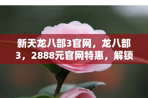新天龙八部3官网，龙八部3，2888元官网特惠，解锁你的武侠梦
