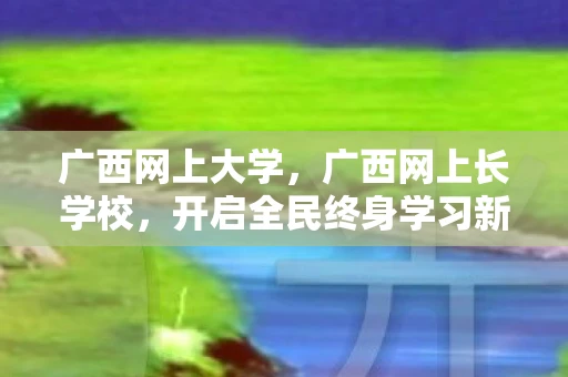 广西网上大学，广西网上长学校，开启全民终身学习新篇章