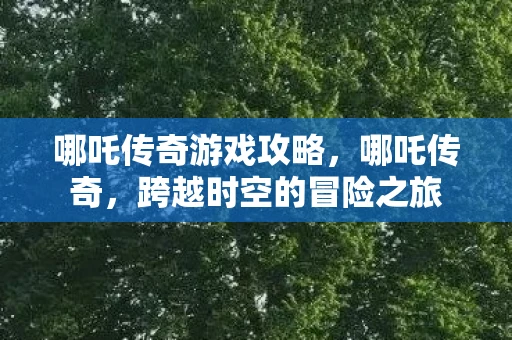 哪吒传奇游戏攻略,哪吒传奇,跨越时空的冒险之旅 哪吒传奇游戏攻略,哪吒传奇,跨越时空的冒险之旅