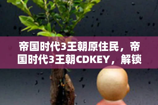 帝国时代3王朝原住民,帝国时代3王朝CDKEY,解锁历史与战略的钥匙 帝国时代3王朝原住民,帝国时代3王朝CDKEY,解锁历史与战略的钥匙