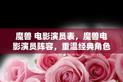 魔兽 电影演员表,魔兽电影演员阵容,重温经典角色,致敬传奇 魔兽 电影演员表,魔兽电影演员阵容,重温经典角色,致敬传奇