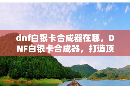 dnf白银卡合成器在哪，DNF白银卡合成器，打造顶级装备的秘密武器