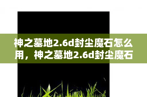 神之墓地2.6d封尘魔石怎么用，神之墓地2.6d封尘魔石，解锁未知力量的神秘钥匙