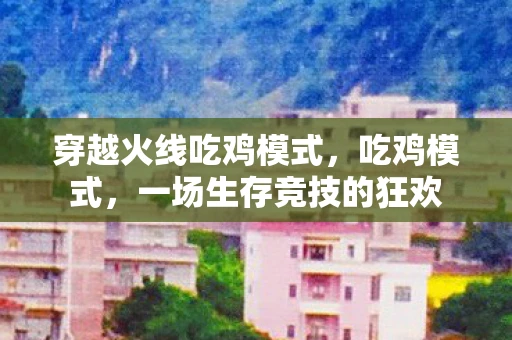 穿越火线吃鸡模式,吃鸡模式,一场生存竞技的狂欢 穿越火线吃鸡模式,吃鸡模式,一场生存竞技的狂欢