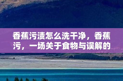 香蕉污渍怎么洗干净，香蕉污，一场关于食物与误解的探讨